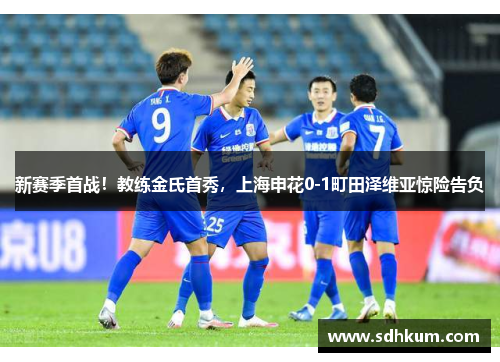 新赛季首战！教练金氏首秀，上海申花0-1町田泽维亚惊险告负